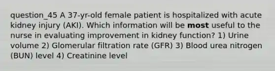 question_45 A 37-yr-old female patient is hospitalized with acute kidney injury (AKI). Which information will be most useful to the nurse in evaluating improvement in kidney function? 1) Urine volume 2) Glomerular filtration rate (GFR) 3) Blood urea nitrogen (BUN) level 4) Creatinine level