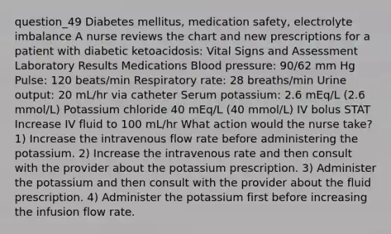 question_49 Diabetes mellitus, medication safety, electrolyte imbalance A nurse reviews the chart and new prescriptions for a patient with diabetic ketoacidosis: Vital Signs and Assessment Laboratory Results Medications Blood pressure: 90/62 mm Hg Pulse: 120 beats/min Respiratory rate: 28 breaths/min Urine output: 20 mL/hr via catheter Serum potassium: 2.6 mEq/L (2.6 mmol/L) Potassium chloride 40 mEq/L (40 mmol/L) IV bolus STAT Increase IV fluid to 100 mL/hr What action would the nurse take? 1) Increase the intravenous flow rate before administering the potassium. 2) Increase the intravenous rate and then consult with the provider about the potassium prescription. 3) Administer the potassium and then consult with the provider about the fluid prescription. 4) Administer the potassium first before increasing the infusion flow rate.