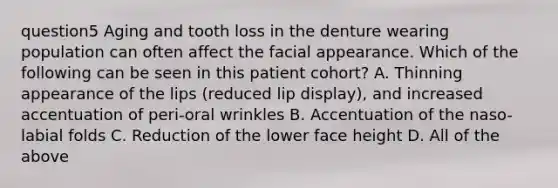 question5 Aging and tooth loss in the denture wearing population can often affect the facial appearance. Which of the following can be seen in this patient cohort? A. Thinning appearance of the lips (reduced lip display), and increased accentuation of peri-oral wrinkles B. Accentuation of the naso-labial folds C. Reduction of the lower face height D. All of the above