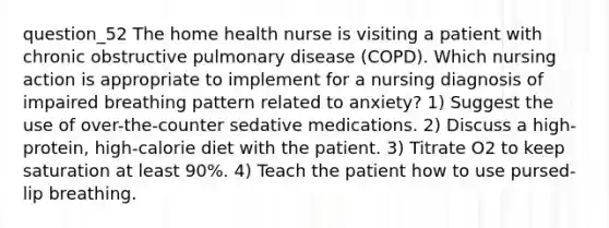 question_52 The home health nurse is visiting a patient with chronic obstructive pulmonary disease (COPD). Which nursing action is appropriate to implement for a nursing diagnosis of impaired breathing pattern related to anxiety? 1) Suggest the use of over-the-counter sedative medications. 2) Discuss a high-protein, high-calorie diet with the patient. 3) Titrate O2 to keep saturation at least 90%. 4) Teach the patient how to use pursed-lip breathing.