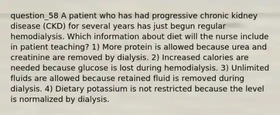 question_58 A patient who has had progressive chronic kidney disease (CKD) for several years has just begun regular hemodialysis. Which information about diet will the nurse include in patient teaching? 1) More protein is allowed because urea and creatinine are removed by dialysis. 2) Increased calories are needed because glucose is lost during hemodialysis. 3) Unlimited fluids are allowed because retained fluid is removed during dialysis. 4) Dietary potassium is not restricted because the level is normalized by dialysis.