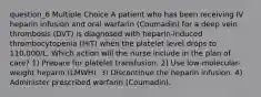 question_6 Multiple Choice A patient who has been receiving IV heparin infusion and oral warfarin (Coumadin) for a deep vein thrombosis (DVT) is diagnosed with heparin-induced thrombocytopenia (HIT) when the platelet level drops to 110,000/L. Which action will the nurse include in the plan of care? 1) Prepare for platelet transfusion. 2) Use low-molecular-weight heparin (LMWH). 3) Discontinue the heparin infusion. 4) Administer prescribed warfarin (Coumadin).