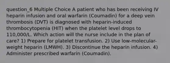 question_6 Multiple Choice A patient who has been receiving IV heparin infusion and oral warfarin (Coumadin) for a deep vein thrombosis (DVT) is diagnosed with heparin-induced thrombocytopenia (HIT) when the platelet level drops to 110,000/L. Which action will the nurse include in the plan of care? 1) Prepare for platelet transfusion. 2) Use low-molecular-weight heparin (LMWH). 3) Discontinue the heparin infusion. 4) Administer prescribed warfarin (Coumadin).