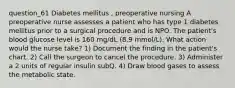 question_61 Diabetes mellitus , preoperative nursing A preoperative nurse assesses a patient who has type 1 diabetes mellitus prior to a surgical procedure and is NPO. The patient's blood glucose level is 160 mg/dL (8.9 mmol/L). What action would the nurse take? 1) Document the finding in the patient's chart. 2) Call the surgeon to cancel the procedure. 3) Administer a 2 units of regular insulin subQ. 4) Draw blood gases to assess the metabolic state.