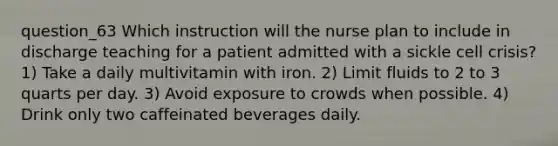 question_63 Which instruction will the nurse plan to include in discharge teaching for a patient admitted with a sickle cell crisis? 1) Take a daily multivitamin with iron. 2) Limit fluids to 2 to 3 quarts per day. 3) Avoid exposure to crowds when possible. 4) Drink only two caffeinated beverages daily.