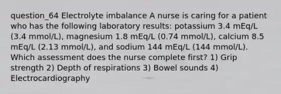 question_64 Electrolyte imbalance A nurse is caring for a patient who has the following laboratory results: potassium 3.4 mEq/L (3.4 mmol/L), magnesium 1.8 mEq/L (0.74 mmol/L), calcium 8.5 mEq/L (2.13 mmol/L), and sodium 144 mEq/L (144 mmol/L). Which assessment does the nurse complete first? 1) Grip strength 2) Depth of respirations 3) Bowel sounds 4) Electrocardiography