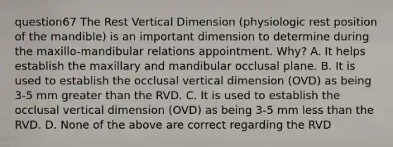 question67 The Rest Vertical Dimension (physiologic rest position of the mandible) is an important dimension to determine during the maxillo-mandibular relations appointment. Why? A. It helps establish the maxillary and mandibular occlusal plane. B. It is used to establish the occlusal vertical dimension (OVD) as being 3-5 mm greater than the RVD. C. It is used to establish the occlusal vertical dimension (OVD) as being 3-5 mm less than the RVD. D. None of the above are correct regarding the RVD