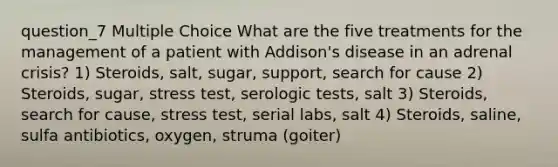 question_7 Multiple Choice What are the five treatments for the management of a patient with Addison's disease in an adrenal crisis? 1) Steroids, salt, sugar, support, search for cause 2) Steroids, sugar, stress test, serologic tests, salt 3) Steroids, search for cause, stress test, serial labs, salt 4) Steroids, saline, sulfa antibiotics, oxygen, struma (goiter)