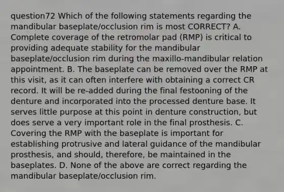 question72 Which of the following statements regarding the mandibular baseplate/occlusion rim is most CORRECT? A. Complete coverage of the retromolar pad (RMP) is critical to providing adequate stability for the mandibular baseplate/occlusion rim during the maxillo-mandibular relation appointment. B. The baseplate can be removed over the RMP at this visit, as it can often interfere with obtaining a correct CR record. It will be re-added during the final festooning of the denture and incorporated into the processed denture base. It serves little purpose at this point in denture construction, but does serve a very important role in the final prosthesis. C. Covering the RMP with the baseplate is important for establishing protrusive and lateral guidance of the mandibular prosthesis, and should, therefore, be maintained in the baseplates. D. None of the above are correct regarding the mandibular baseplate/occlusion rim.