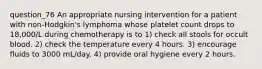 question_76 An appropriate nursing intervention for a patient with non-Hodgkin's lymphoma whose platelet count drops to 18,000/L during chemotherapy is to 1) check all stools for occult blood. 2) check the temperature every 4 hours. 3) encourage fluids to 3000 mL/day. 4) provide oral hygiene every 2 hours.