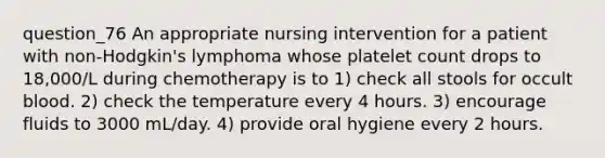 question_76 An appropriate nursing intervention for a patient with non-Hodgkin's lymphoma whose platelet count drops to 18,000/L during chemotherapy is to 1) check all stools for occult blood. 2) check the temperature every 4 hours. 3) encourage fluids to 3000 mL/day. 4) provide oral hygiene every 2 hours.