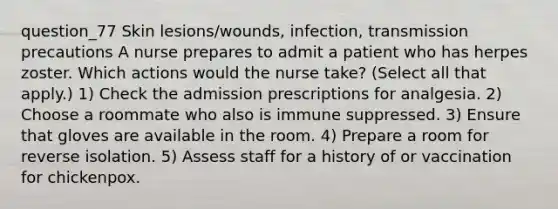 question_77 Skin lesions/wounds, infection, transmission precautions A nurse prepares to admit a patient who has herpes zoster. Which actions would the nurse take? ( Select all that apply. ) 1) Check the admission prescriptions for analgesia. 2) Choose a roommate who also is immune suppressed. 3) Ensure that gloves are available in the room. 4) Prepare a room for reverse isolation. 5) Assess staff for a history of or vaccination for chickenpox.