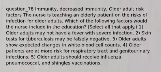 question_78 Immunity, decreased immunity, Older adult risk factors The nurse is teaching an elderly patient on the risks of infection for older adults. Which of the following factors would the nurse include in the education? ( Select all that apply. ) 1) Older adults may not have a fever with severe infection. 2) Skin tests for tuberculosis may be falsely negative. 3) Older adults show expected changes in white blood cell counts. 4) Older patients are at more risk for respiratory tract and genitourinary infections. 5) Older adults should receive influenza, pneumococcal, and shingles vaccinations.