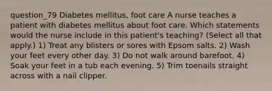 question_79 Diabetes mellitus, foot care A nurse teaches a patient with diabetes mellitus about foot care. Which statements would the nurse include in this patient's teaching? ( Select all that apply. ) 1) Treat any blisters or sores with Epsom salts. 2) Wash your feet every other day. 3) Do not walk around barefoot. 4) Soak your feet in a tub each evening. 5) Trim toenails straight across with a nail clipper.