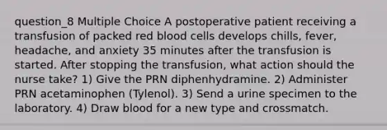 question_8 Multiple Choice A postoperative patient receiving a transfusion of packed red blood cells develops chills, fever, headache, and anxiety 35 minutes after the transfusion is started. After stopping the transfusion, what action should the nurse take? 1) Give the PRN diphenhydramine. 2) Administer PRN acetaminophen (Tylenol). 3) Send a urine specimen to the laboratory. 4) Draw blood for a new type and crossmatch.