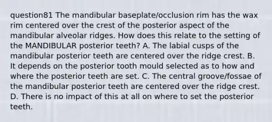 question81 The mandibular baseplate/occlusion rim has the wax rim centered over the crest of the posterior aspect of the mandibular alveolar ridges. How does this relate to the setting of the MANDIBULAR posterior teeth? A. The labial cusps of the mandibular posterior teeth are centered over the ridge crest. B. It depends on the posterior tooth mould selected as to how and where the posterior teeth are set. C. The central groove/fossae of the mandibular posterior teeth are centered over the ridge crest. D. There is no impact of this at all on where to set the posterior teeth.