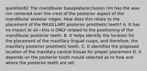 question82 The mandibular baseplate/occlusion rim has the wax rim centered over the crest of the posterior aspect of the mandibular alveolar ridges. How does this relate to the placement of the MAXILLARY posterior prosthetic teeth? A. It has no impact at all—this is ONLY related to the positioning of the mandibular posterior teeth. B. It helps identify the location for the placement of the maxillary lingual cusps, and therefore, the maxillary posterior prosthetic teeth. C. It identifies the proposed location of the maxillary central fossae for proper placement D. It depends on the posterior tooth mould selected as to how and where the posterior teeth are set.