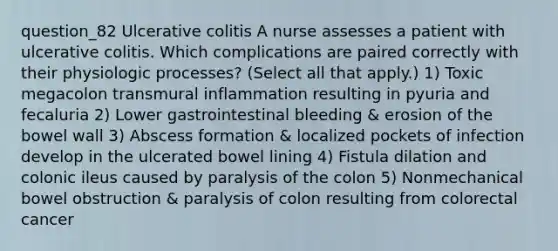 question_82 Ulcerative colitis A nurse assesses a patient with ulcerative colitis. Which complications are paired correctly with their physiologic processes? ( Select all that apply. ) 1) Toxic megacolon transmural inflammation resulting in pyuria and fecaluria 2) Lower gastrointestinal bleeding & erosion of the bowel wall 3) Abscess formation & localized pockets of infection develop in the ulcerated bowel lining 4) Fistula dilation and colonic ileus caused by paralysis of the colon 5) Nonmechanical bowel obstruction & paralysis of colon resulting from colorectal cancer