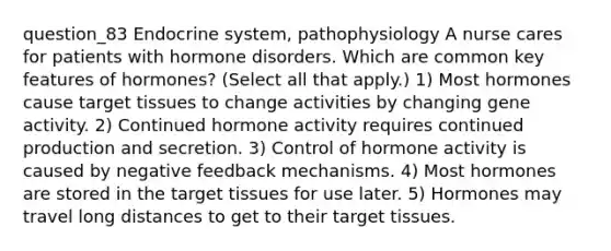 question_83 Endocrine system, pathophysiology A nurse cares for patients with hormone disorders. Which are common key features of hormones? ( Select all that apply. ) 1) Most hormones cause target tissues to change activities by changing gene activity. 2) Continued hormone activity requires continued production and secretion. 3) Control of hormone activity is caused by negative feedback mechanisms. 4) Most hormones are stored in the target tissues for use later. 5) Hormones may travel long distances to get to their target tissues.