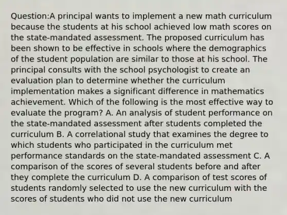 Question:A principal wants to implement a new math curriculum because the students at his school achieved low math scores on the state-mandated assessment. The proposed curriculum has been shown to be effective in schools where the demographics of the student population are similar to those at his school. The principal consults with the school psychologist to create an evaluation plan to determine whether the curriculum implementation makes a significant difference in mathematics achievement. Which of the following is the most effective way to evaluate the program? A. An analysis of student performance on the state-mandated assessment after students completed the curriculum B. A correlational study that examines the degree to which students who participated in the curriculum met performance standards on the state-mandated assessment C. A comparison of the scores of several students before and after they complete the curriculum D. A comparison of test scores of students randomly selected to use the new curriculum with the scores of students who did not use the new curriculum