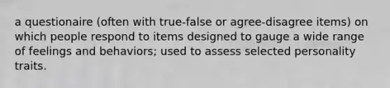 a questionaire (often with true-false or agree-disagree items) on which people respond to items designed to gauge a wide range of feelings and behaviors; used to assess selected personality traits.