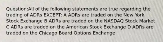 Question:All of the following statements are true regarding the trading of ADRs EXCEPT: A ADRs are traded on the New York Stock Exchange B ADRs are traded on the NASDAQ Stock Market C ADRs are traded on the American Stock Exchange D ADRs are traded on the Chicago Board Options Exchange