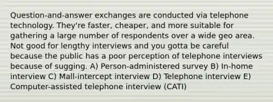 Question-and-answer exchanges are conducted via telephone technology. They're faster, cheaper, and more suitable for gathering a large number of respondents over a wide geo area. Not good for lengthy interviews and you gotta be careful because the public has a poor perception of telephone interviews because of sugging. A) Person-administered survey B) In-home interview C) Mall-intercept interview D) Telephone interview E) Computer-assisted telephone interview (CATI)