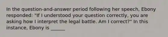 In the question-and-answer period following her speech, Ebony responded: "If I understood your question correctly, you are asking how I interpret the legal battle. Am I correct?" In this instance, Ebony is ______