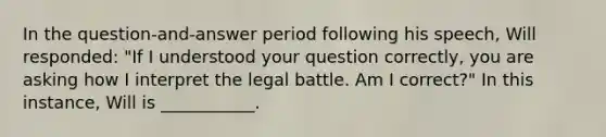 In the question-and-answer period following his speech, Will responded: "If I understood your question correctly, you are asking how I interpret the legal battle. Am I correct?" In this instance, Will is ___________.