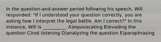 In the question-and-answer period following his speech, Will responded: "If I understood your question correctly, you are asking how I interpret the legal battle. Am I correct?" In this instance, Will is __________. A)equivocating B)evading the question C)not listening D)analyzing the question E)paraphrasing