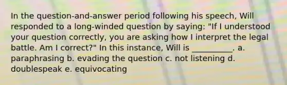 In the question-and-answer period following his speech, Will responded to a long-winded question by saying: "If I understood your question correctly, you are asking how I interpret the legal battle. Am I correct?" In this instance, Will is __________. a. paraphrasing b. evading the question c. not listening d. doublespeak e. equivocating