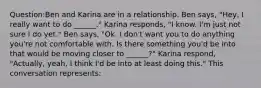 Question:Ben and Karina are in a relationship. Ben says, "Hey, I really want to do ______." Karina responds, "I know. I'm just not sure I do yet." Ben says, "Ok. I don't want you to do anything you're not comfortable with. Is there something you'd be into that would be moving closer to ______?" Karina respond, "Actually, yeah, I think I'd be into at least doing this." This conversation represents: