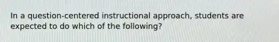 In a question-centered instructional approach, students are expected to do which of the following?