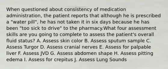 When questioned about consistency of medication administration, the patient reports that although he is prescribed a "water pill", he has not taken it in six days because he has been "too sick to drive" to the pharmacy.What four assessment skills are you going to complete to assess the patient's overall fluid status? A. Assess skin color B. Assess sputum sample C. Assess Turgor D. Assess cranial nerves E. Assess for palpable liver F. Assess JVD G. Assess abdomen shape H. Assess pitting edema I. Assess for crepitus J. Assess Lung Sounds