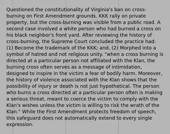 Questioned the constitutionality of Virginia's ban on cross-burning on First Amendment grounds. KKK rally on private property, but the cross-burning was visible from a public road. A second case involved a white person who had burned a cross on his black neighbor's front yard. After reviewing the history of cross-burning, the Supreme Court concluded the practice had: (1) Become the trademark of the KKK; and, (2) Morphed into a symbol of hatred and not religious unity. "when a cross burning is directed at a particular person not affiliated with the Klan, the burning cross often serves as a message of intimidation, designed to inspire in the victim a fear of bodily harm. Moreover, the history of violence associated with the Klan shows that the possibility of injury or death is not just hypothetical. The person who burns a cross directed at a particular person often is making a serious threat, meant to coerce the victim to comply with the Klan's wishes unless the victim is willing to risk the wrath of the Klan." While the First Amendment protects freedom of speech, this safeguard does not automatically extend to every single expression.