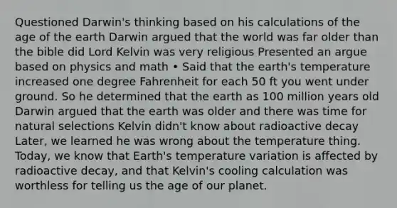 Questioned Darwin's thinking based on his calculations of the age of the earth Darwin argued that the world was far older than the bible did Lord Kelvin was very religious Presented an argue based on physics and math • Said that the earth's temperature increased one degree Fahrenheit for each 50 ft you went under ground. So he determined that the earth as 100 million years old Darwin argued that the earth was older and there was time for natural selections Kelvin didn't know about radioactive decay Later, we learned he was wrong about the temperature thing. Today, we know that Earth's temperature variation is affected by radioactive decay, and that Kelvin's cooling calculation was worthless for telling us the age of our planet.