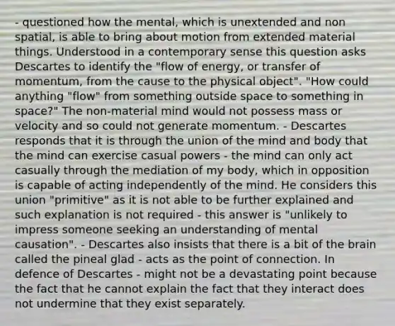 - questioned how the mental, which is unextended and non spatial, is able to bring about motion from extended material things. Understood in a contemporary sense this question asks Descartes to identify the "flow of energy, or transfer of momentum, from the cause to the physical object". "How could anything "flow" from something outside space to something in space?" The non-material mind would not possess mass or velocity and so could not generate momentum. - Descartes responds that it is through the union of the mind and body that the mind can exercise casual powers - the mind can only act casually through the mediation of my body, which in opposition is capable of acting independently of the mind. He considers this union "primitive" as it is not able to be further explained and such explanation is not required - this answer is "unlikely to impress someone seeking an understanding of mental causation". - Descartes also insists that there is a bit of <a href='https://www.questionai.com/knowledge/kLMtJeqKp6-the-brain' class='anchor-knowledge'>the brain</a> called the pineal glad - acts as the point of connection. In defence of Descartes - might not be a devastating point because the fact that he cannot explain the fact that they interact does not undermine that they exist separately.