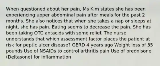 When questioned about her pain, Ms Kim states she has been experiencing upper abdominal pain after meals for the past 2 months. She also notices that when she takes a nap or sleeps at night, she has pain. Eating seems to decrease the pain. She has been taking OTC antacids with some relief. The nurse understands that which assessment factor places the patient at risk for peptic ulcer disease? GERD 4 years ago Weight loss of 35 pounds Use of NSAIDs to control arthritis pain Use of prednisone (Deltasone) for inflammation