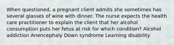 When questioned, a pregnant client admits she sometimes has several glasses of wine with dinner. The nurse expects the health care practitioner to explain the client that her alcohol consumption puts her fetus at risk for which condition? Alcohol addiction Anencephaly Down syndrome Learning disability