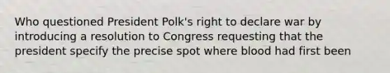 Who questioned President Polk's right to declare war by introducing a resolution to Congress requesting that the president specify the precise spot where blood had first been