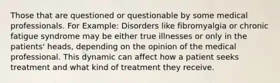 Those that are questioned or questionable by some medical professionals. For Example: Disorders like fibromyalgia or chronic fatigue syndrome may be either true illnesses or only in the patients' heads, depending on the opinion of the medical professional. This dynamic can affect how a patient seeks treatment and what kind of treatment they receive.