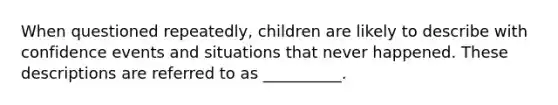 When questioned repeatedly, children are likely to describe with confidence events and situations that never happened. These descriptions are referred to as __________.