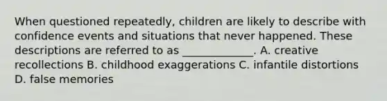 When questioned repeatedly, children are likely to describe with confidence events and situations that never happened. These descriptions are referred to as _____________. A. creative recollections B. childhood exaggerations C. infantile distortions D. false memories