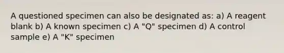 A questioned specimen can also be designated as: a) A reagent blank b) A known specimen c) A "Q" specimen d) A control sample e) A "K" specimen