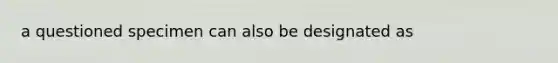 a questioned specimen can also be designated as