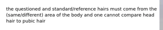 the questioned and standard/reference hairs must come from the (same/different) area of the body and one cannot compare head hair to pubic hair