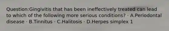 Question:Gingivitis that has been ineffectively treated can lead to which of the following more serious conditions? · A.Periodontal disease · B.Tinnitus · C.Halitosis · D.Herpes simplex 1