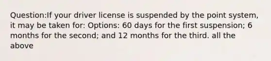 Question:If your driver license is suspended by the point system, it may be taken for: Options: 60 days for the first suspension; 6 months for the second; and 12 months for the third. all the above