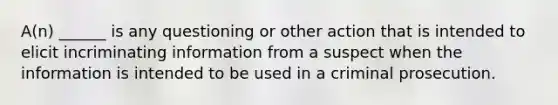 A(n) ______ is any questioning or other action that is intended to elicit incriminating information from a suspect when the information is intended to be used in a criminal prosecution.