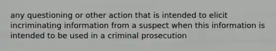 any questioning or other action that is intended to elicit incriminating information from a suspect when this information is intended to be used in a criminal prosecution